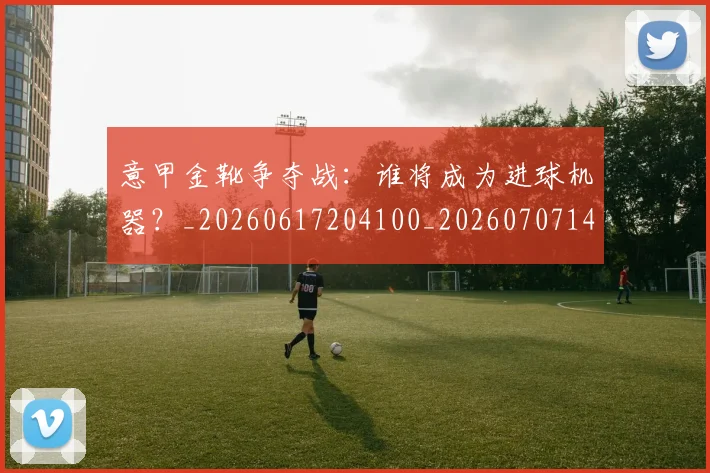 意甲金靴争夺战：谁将成为进球机器？_20260617204100_20260707143650