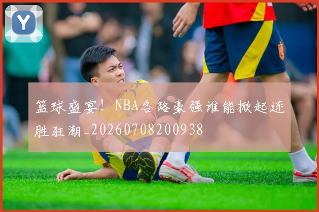 篮球盛宴！NBA各路豪强谁能掀起连胜狂潮_20260708200938