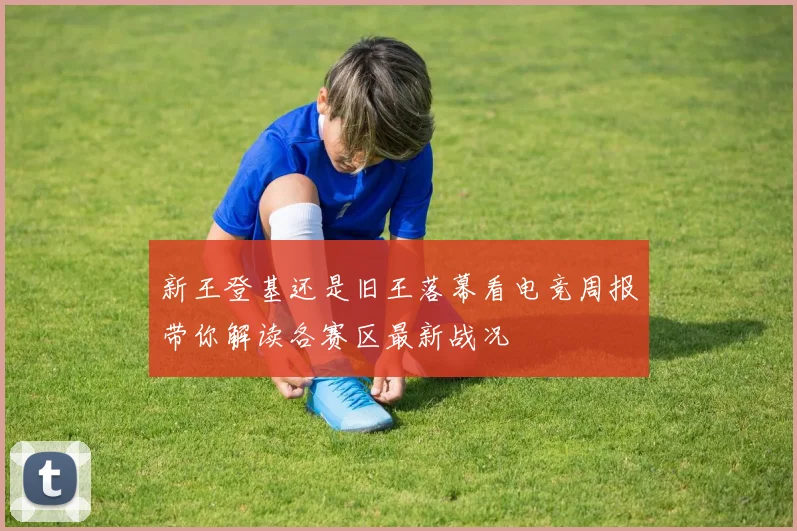 新王登基还是旧王落幕看电竞周报带你解读各赛区最新战况