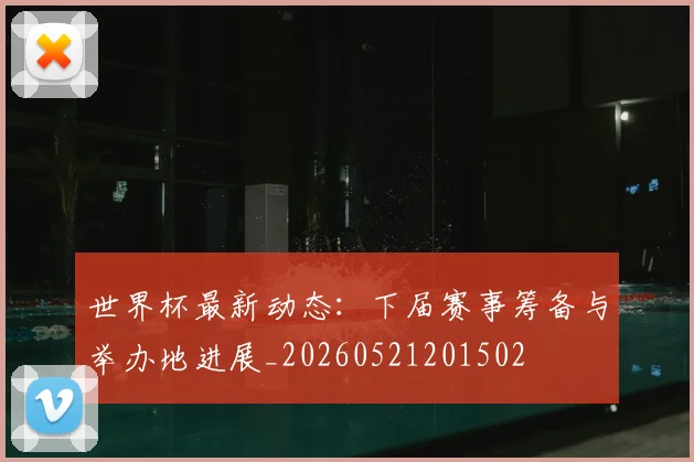 世界杯最新动态：下届赛事筹备与举办地进展_20260521201502