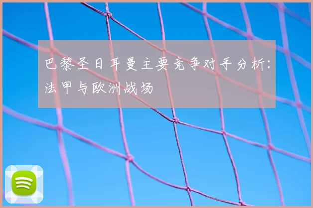 巴黎圣日耳曼主要竞争对手分析：法甲与欧洲战场