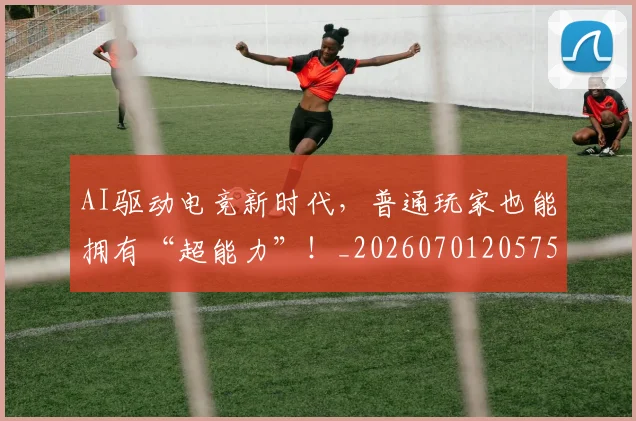 AI驱动电竞新时代，普通玩家也能拥有“超能力”！_20260701205757