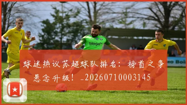 球迷热议苏超球队排名：榜首之争，悬念升级！_20260710003145