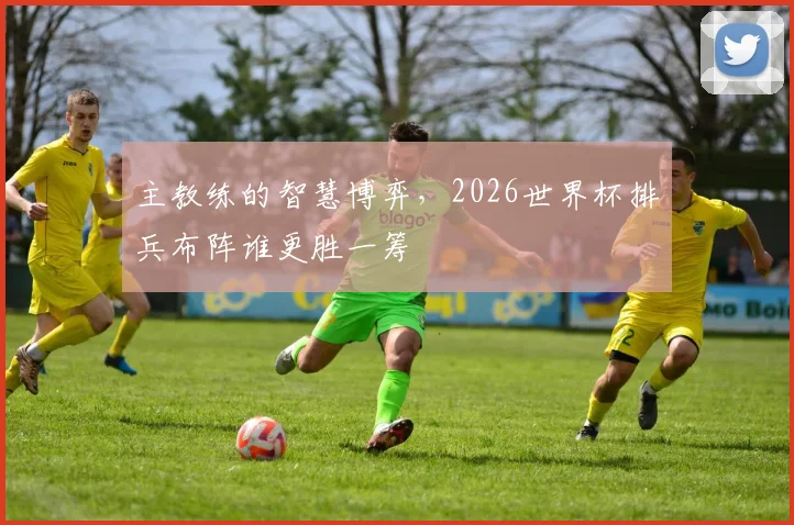 主教练的智慧博弈，2026世界杯排兵布阵谁更胜一筹
