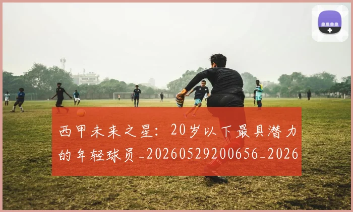 西甲未来之星：20岁以下最具潜力的年轻球员_20260529200656_20260710012406