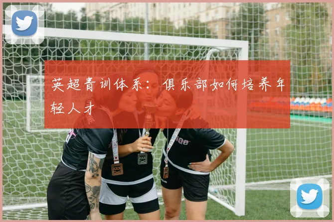 英超青训体系：俱乐部如何培养年轻人才
