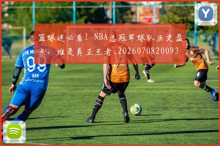 篮球迷必看！NBA总冠军球队历史盘点，谁是真正王者_20260708200939