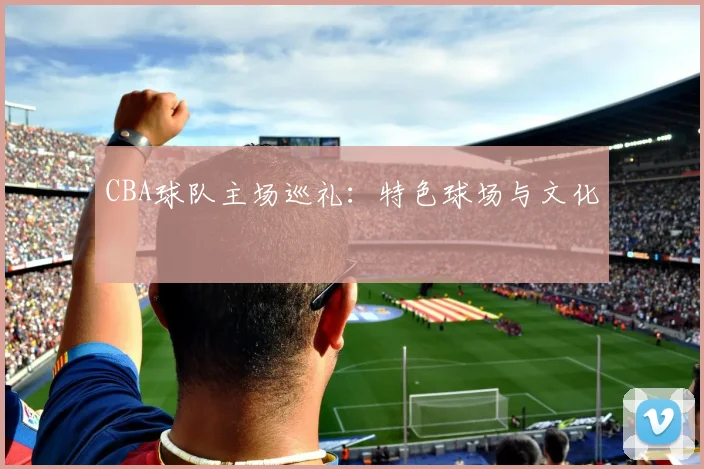 CBA球队主场巡礼：特色球场与文化