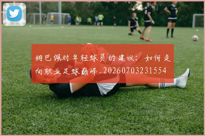 姆巴佩对年轻球员的建议:如何走向职业足球巅峰_20260703231554