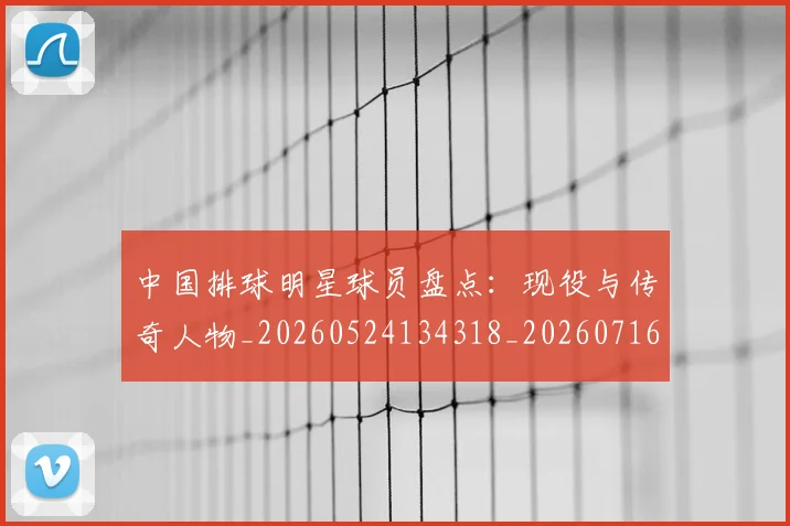 中国排球明星球员盘点：现役与传奇人物_20260524134318_20260716181950