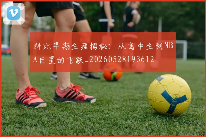 科比早期生涯揭秘：从高中生到NBA巨星的飞跃_20260528193612