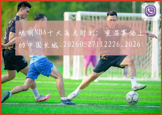 姚明NBA十大高光时刻：重温赛场上的中国长城_20260527112226_20260703232435