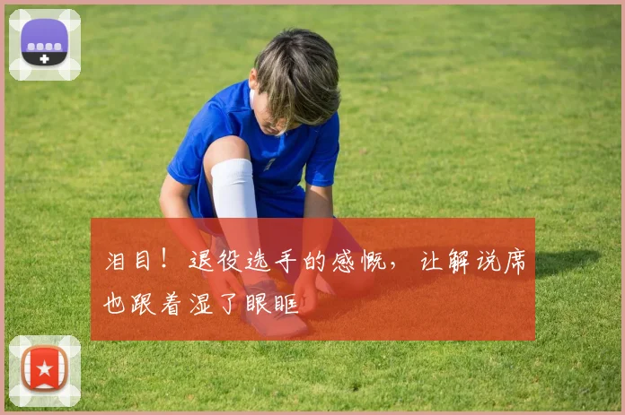 泪目！退役选手的感慨，让解说席也跟着湿了眼眶