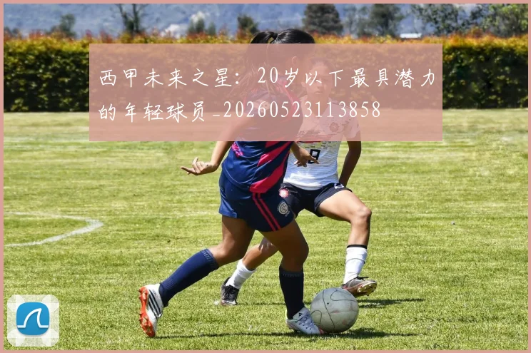 西甲未来之星:20岁以下最具潜力的年轻球员_20260523113858
