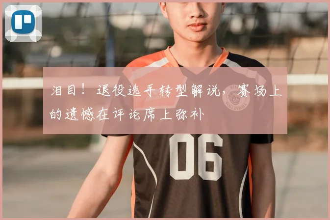 泪目！退役选手转型解说，赛场上的遗憾在评论席上弥补