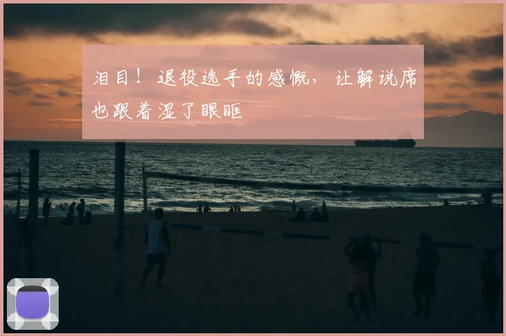 泪目!退役选手的感慨,让解说席也跟着湿了眼眶