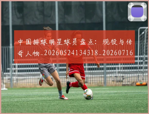 中国排球明星球员盘点：现役与传奇人物_20260524134318_20260716181950