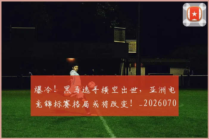爆冷!黑马选手横空出世,亚洲电竞锦标赛格局或将改变!_20260708191052_20260802155528