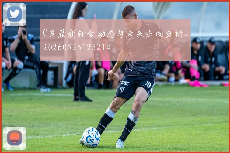 C罗最新转会动态与未来去向分析_20260526125214