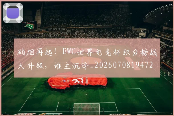 硝烟再起！EWC世界电竞杯积分榜战火升级，谁主沉浮_20260708194723_20260802164236