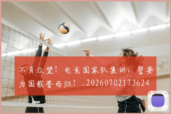 不负众望！电竞国家队集训，誓要为国载誉而归！_20260702173624