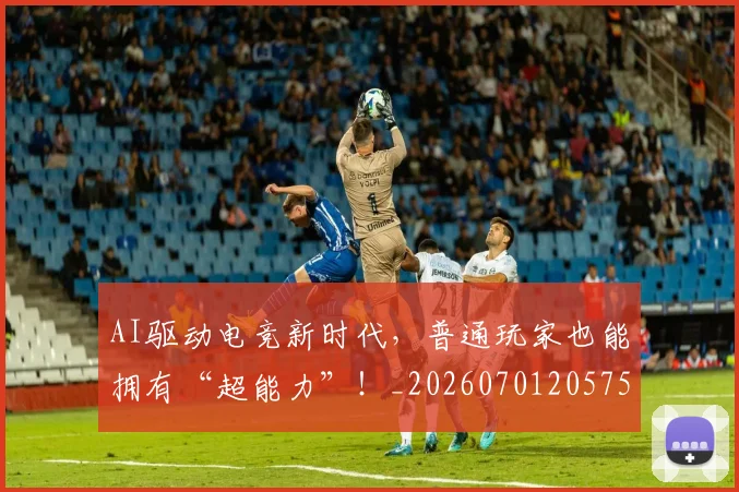 AI驱动电竞新时代,普通玩家也能拥有“超能力”!_20260701205757