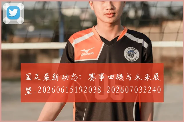 国足最新动态：赛事回顾与未来展望_20260615192038_20260703224033