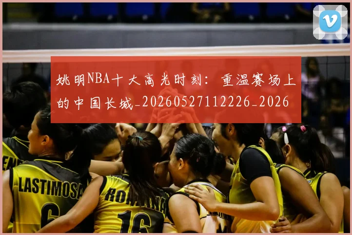 姚明NBA十大高光时刻：重温赛场上的中国长城_20260527112226_20260703232435